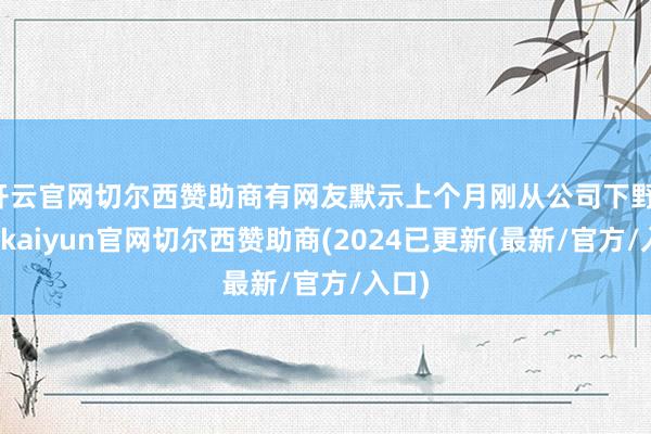 开云官网切尔西赞助商有网友默示上个月刚从公司下野-开云kaiyun官网切尔西赞助商(2024已更新(最新/官方/入口)