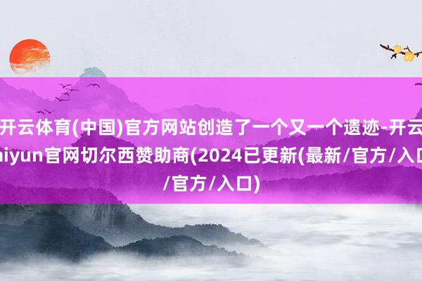 开云体育(中国)官方网站创造了一个又一个遗迹-开云kaiyun官网切尔西赞助商(2024已更新(最新/官方/入口)