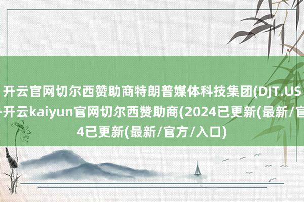 开云官网切尔西赞助商特朗普媒体科技集团(DJT.US)跌近7%-开云kaiyun官网切尔西赞助商(2024已更新(最新/官方/入口)