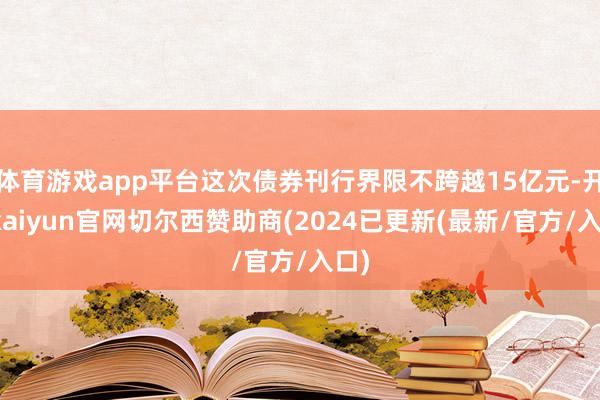 体育游戏app平台这次债券刊行界限不跨越15亿元-开云kaiyun官网切尔西赞助商(2024已更新(最新/官方/入口)