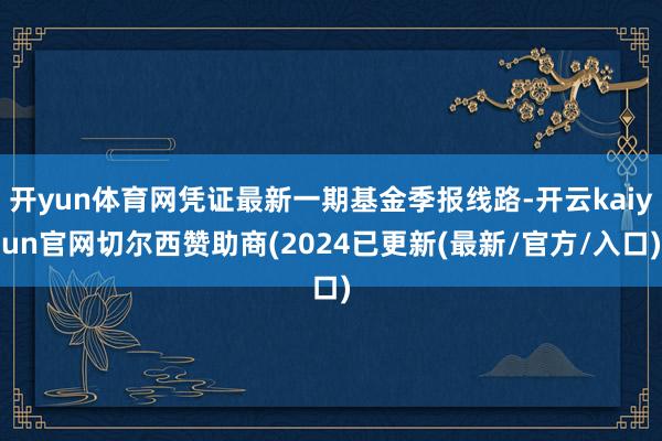 开yun体育网凭证最新一期基金季报线路-开云kaiyun官网切尔西赞助商(2024已更新(最新/官方/入口)