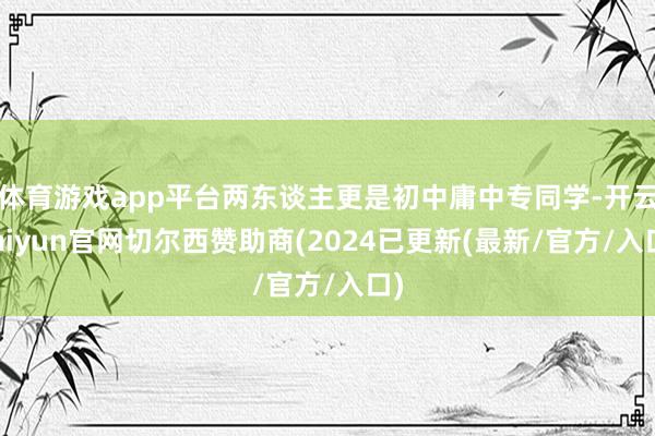 体育游戏app平台两东谈主更是初中庸中专同学-开云kaiyun官网切尔西赞助商(2024已更新(最新/官方/入口)