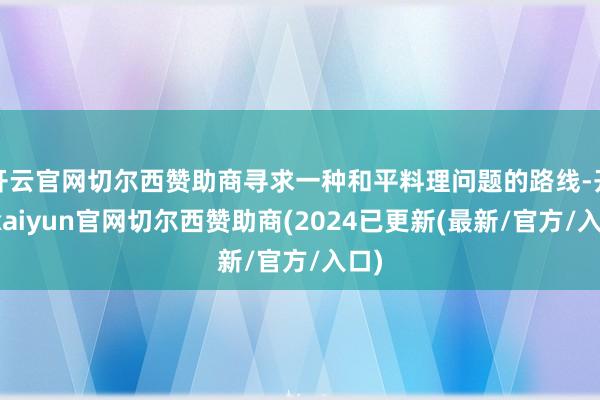 开云官网切尔西赞助商寻求一种和平料理问题的路线-开云kaiyun官网切尔西赞助商(2024已更新(最新/官方/入口)