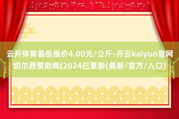 云开体育最低报价4.00元/公斤-开云kaiyun官网切尔西赞助商(2024已更新(最新/官方/入口)