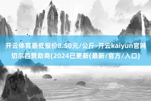 开云体育最低报价8.50元/公斤-开云kaiyun官网切尔西赞助商(2024已更新(最新/官方/入口)