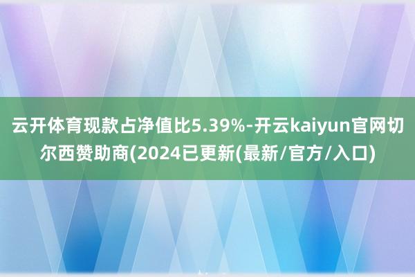 云开体育现款占净值比5.39%-开云kaiyun官网切尔西赞助商(2024已更新(最新/官方/入口)