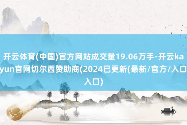 开云体育(中国)官方网站成交量19.06万手-开云kaiyun官网切尔西赞助商(2024已更新(最新/官方/入口)