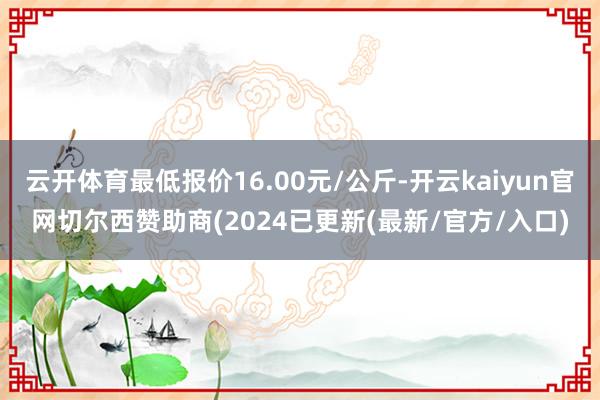 云开体育最低报价16.00元/公斤-开云kaiyun官网切尔西赞助商(2024已更新(最新/官方/入口)