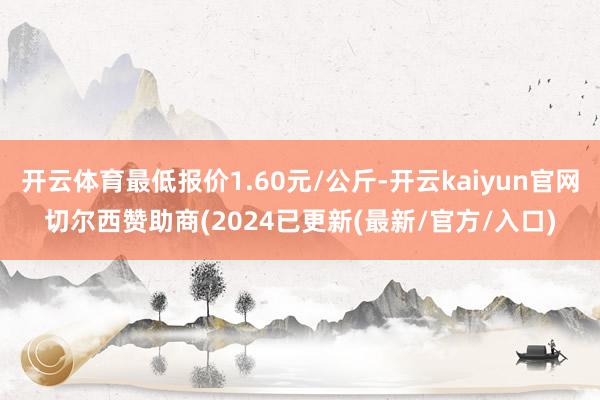 开云体育最低报价1.60元/公斤-开云kaiyun官网切尔西赞助商(2024已更新(最新/官方/入口)