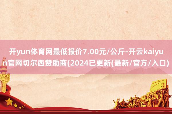 开yun体育网最低报价7.00元/公斤-开云kaiyun官网切尔西赞助商(2024已更新(最新/官方/入口)