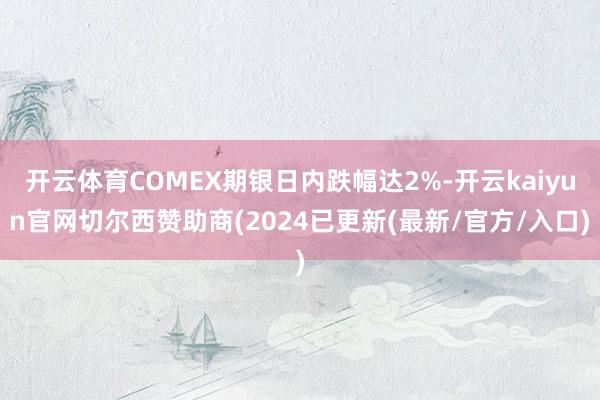 开云体育COMEX期银日内跌幅达2%-开云kaiyun官网切尔西赞助商(2024已更新(最新/官方/入口)