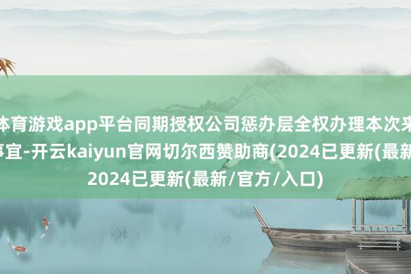 体育游戏app平台同期授权公司惩办层全权办理本次来往具体各项事宜-开云kaiyun官网切尔西赞助商(2024已更新(最新/官方/入口)