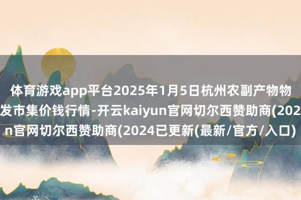 体育游戏app平台2025年1月5日杭州农副产物物流中心南庄兜农产物批发市集价钱行情-开云kaiyun官网切尔西赞助商(2024已更新(最新/官方/入口)