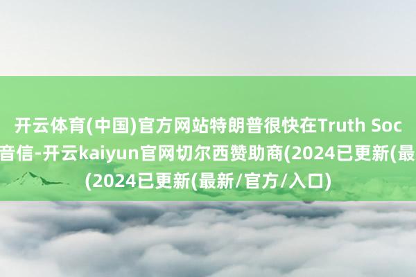 开云体育(中国)官方网站特朗普很快在Truth Social上接洽了该音信-开云kaiyun官网切尔西赞助商(2024已更新(最新/官方/入口)