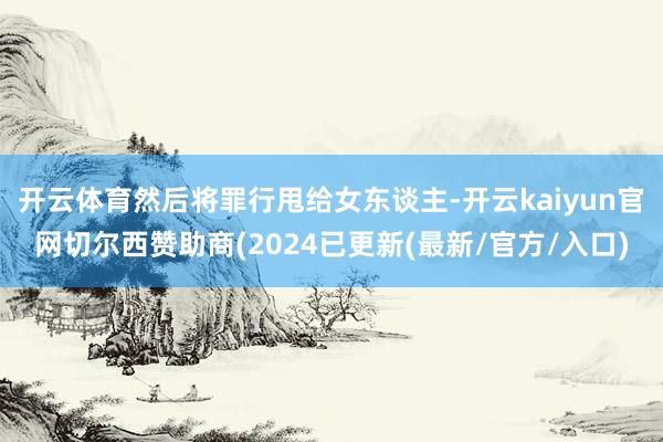 开云体育然后将罪行甩给女东谈主-开云kaiyun官网切尔西赞助商(2024已更新(最新/官方/入口)