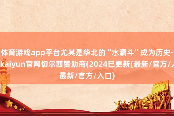 体育游戏app平台尤其是华北的“水漏斗”成为历史-开云kaiyun官网切尔西赞助商(2024已更新(最新/官方/入口)