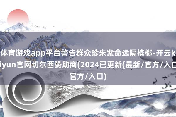 体育游戏app平台警告群众珍朱紫命远隔槟榔-开云kaiyun官网切尔西赞助商(2024已更新(最新/官方/入口)