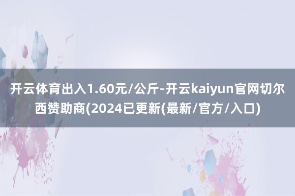 开云体育出入1.60元/公斤-开云kaiyun官网切尔西赞助商(2024已更新(最新/官方/入口)