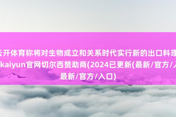 云开体育称将对生物成立和关系时代实行新的出口料理-开云kaiyun官网切尔西赞助商(2024已更新(最新/官方/入口)