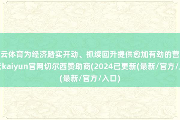 开云体育为经济踏实开动、抓续回升提供愈加有劲的营救-开云kaiyun官网切尔西赞助商(2024已更新(最新/官方/入口)