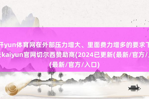 开yun体育网在外部压力增大、里面费力增多的要求下-开云kaiyun官网切尔西赞助商(2024已更新(最新/官方/入口)