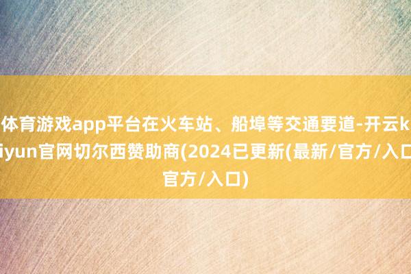 体育游戏app平台在火车站、船埠等交通要道-开云kaiyun官网切尔西赞助商(2024已更新(最新/官方/入口)