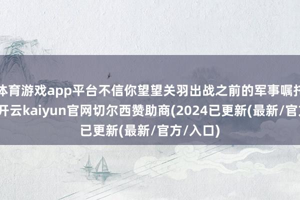 体育游戏app平台不信你望望关羽出战之前的军事嘱托就知谈-开云kaiyun官网切尔西赞助商(2024已更新(最新/官方/入口)