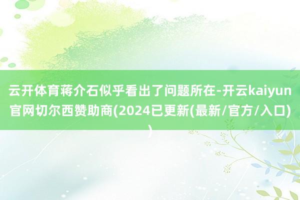 云开体育蒋介石似乎看出了问题所在-开云kaiyun官网切尔西赞助商(2024已更新(最新/官方/入口)