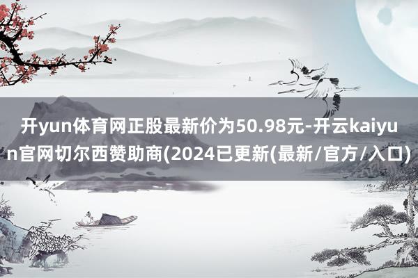 开yun体育网正股最新价为50.98元-开云kaiyun官网切尔西赞助商(2024已更新(最新/官方/入口)