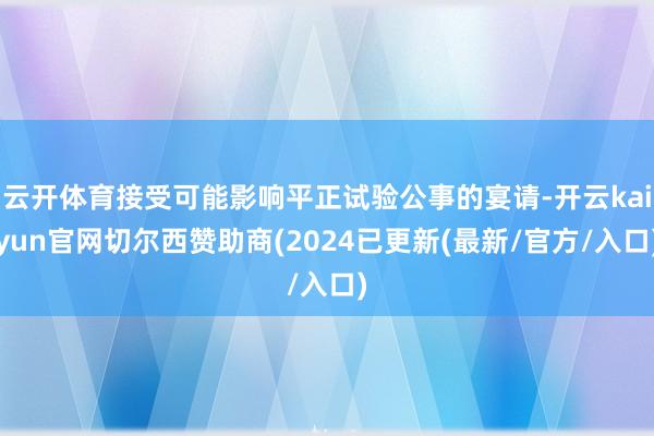 云开体育接受可能影响平正试验公事的宴请-开云kaiyun官网切尔西赞助商(2024已更新(最新/官方/入口)