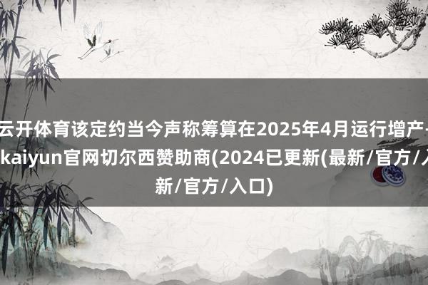 云开体育该定约当今声称筹算在2025年4月运行增产-开云kaiyun官网切尔西赞助商(2024已更新(最新/官方/入口)