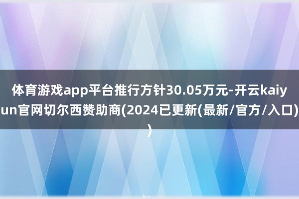 体育游戏app平台推行方针30.05万元-开云kaiyun官网切尔西赞助商(2024已更新(最新/官方/入口)