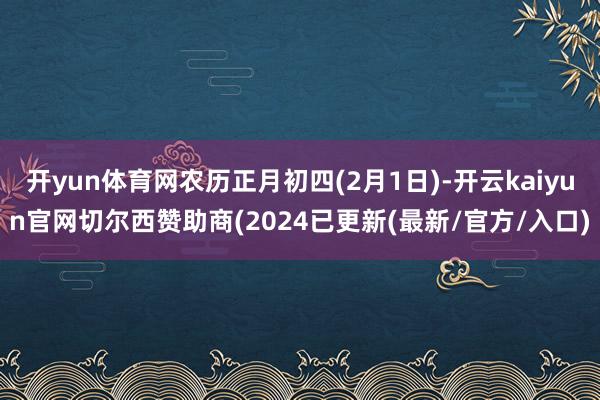 开yun体育网农历正月初四(2月1日)-开云kaiyun官网切尔西赞助商(2024已更新(最新/官方/入口)