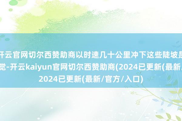 开云官网切尔西赞助商以时速几十公里冲下这些陡坡是什么样的嗅觉-开云kaiyun官网切尔西赞助商(2024已更新(最新/官方/入口)