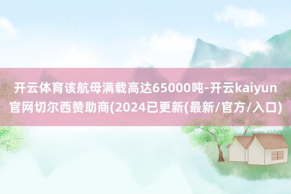 开云体育该航母满载高达65000吨-开云kaiyun官网切尔西赞助商(2024已更新(最新/官方/入口)