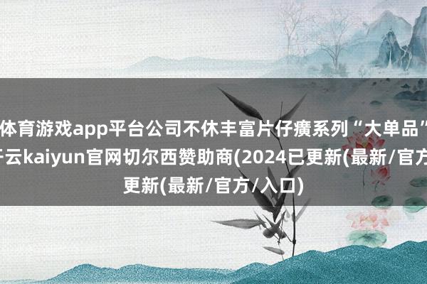 体育游戏app平台公司不休丰富片仔癀系列“大单品”矩阵-开云kaiyun官网切尔西赞助商(2024已更新(最新/官方/入口)