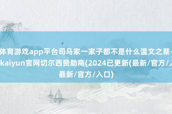 体育游戏app平台司马家一家子都不是什么温文之辈-开云kaiyun官网切尔西赞助商(2024已更新(最新/官方/入口)