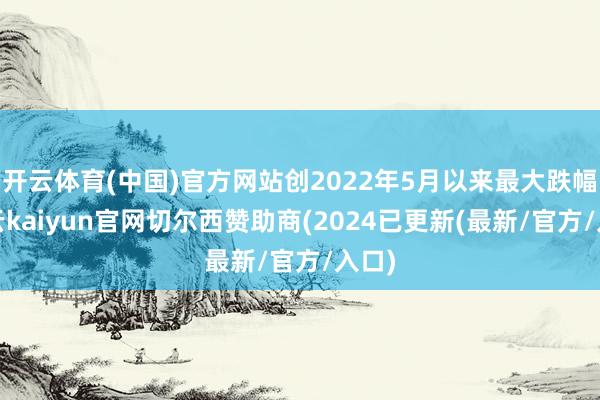 开云体育(中国)官方网站创2022年5月以来最大跌幅-开云kaiyun官网切尔西赞助商(2024已更新(最新/官方/入口)