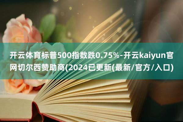 开云体育标普500指数跌0.75%-开云kaiyun官网切尔西赞助商(2024已更新(最新/官方/入口)